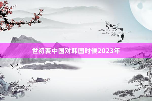 世初赛中国对韩国时候2023年