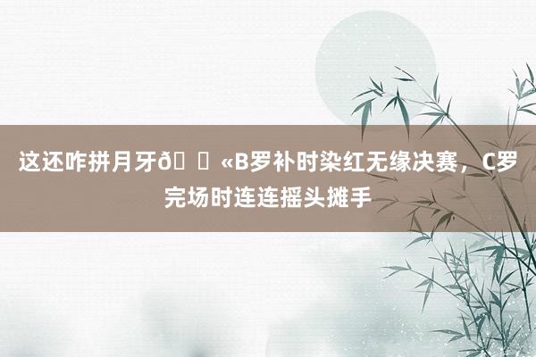 这还咋拼月牙😫B罗补时染红无缘决赛，C罗完场时连连摇头摊手