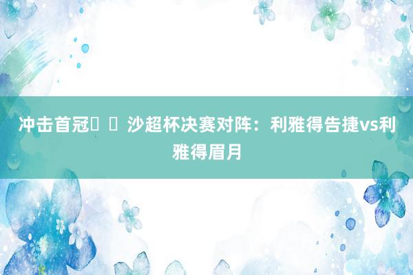 冲击首冠⚔️沙超杯决赛对阵：利雅得告捷vs利雅得眉月