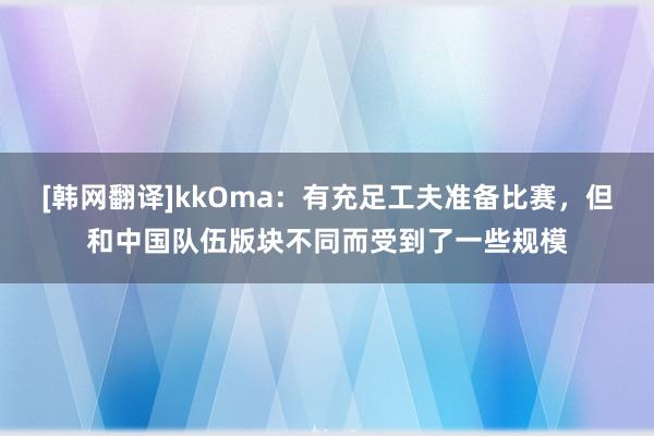 [韩网翻译]kkOma：有充足工夫准备比赛，但和中国队伍版块不同而受到了一些规模