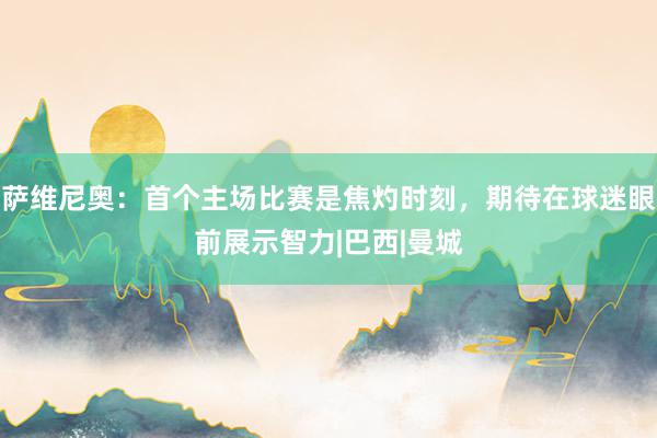 萨维尼奥：首个主场比赛是焦灼时刻，期待在球迷眼前展示智力|巴西|曼城