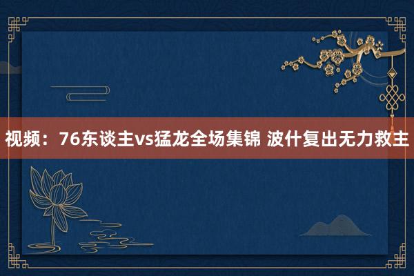 视频：76东谈主vs猛龙全场集锦 波什复出无力救主