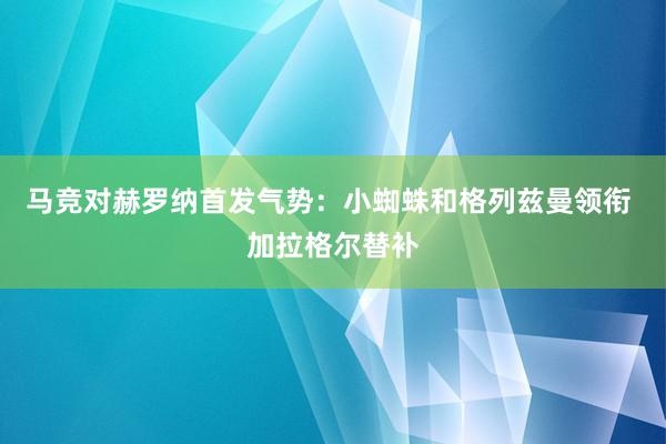 马竞对赫罗纳首发气势：小蜘蛛和格列兹曼领衔 加拉格尔替补